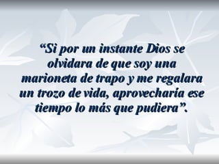 “ Si por un instante Dios se olvidara de que soy una marioneta de trapo y me regalara un trozo de vida, aprovecharía ese tiempo lo más que pudiera”. 