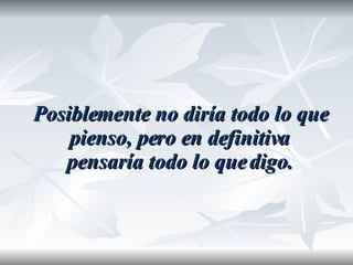 Posiblemente no diría todo lo que pienso, pero en definitiva pensaría todo lo que digo. 