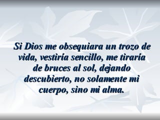 Si Dios me obsequiara un trozo de vida, vestiría sencillo, me tiraría de bruces al sol, dejando descubierto, no solamente mi cuerpo, sino mi alma. 