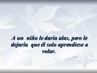 A un  niño le daría alas, pero le dejaría  que él solo aprendiese a volar.  