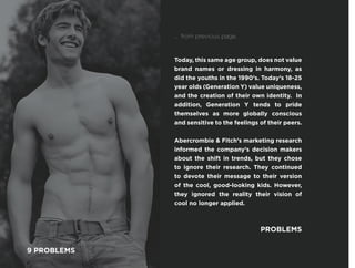 Today, this same age group, does not value
brand names or dressing in harmony, as
did the youths in the 1990’s. Today’s 18-25
year olds (Generation Y) value uniqueness,
and the creation of their own identity. In
addition, Generation Y tends to pride
themselves as more globally conscious
and sensitive to the feelings of their peers.
Abercrombie & Fitch’s marketing research
informed the company’s decision makers
about the shift in trends, but they chose
to ignore their research. They continued
to devote their message to their version
of the cool, good-looking kids. However,
they ignored the reality their vision of
cool no longer applied.
PROBLEMS
... from previous page.
9 PROBLEMS
 