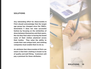 Any rebranding effort for Abercrombie &
Fitch should acknowledge that the target
age group has changed since the 1990’s.
Generation Y does not view successful
fashion by focusing on the similarities of
dress between themselves and their peers.
Nor do they find value in having the brand
name of their clothes plastered across
their bodies. They value the ability to
create their own unique look, and clothing
companies must enable them to do so.
An attribute that Abercrombie & Fitch can
retain is that their clothing is known to be
of quality and well fitting. Customers will
pay a premium for these attributes.
SOLUTIONS
SOLUTIONS 10
 