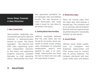 1. New Leadership
Abercrombie’s leadership was
criticized for giving the CEO and
chairman a disproportionate
amount of power. The board
separated the chairman and
CEO roles, appointing seven
new independent directors
to the board, and appointing
longtime executive Jonathan
Ramsden as chief operating
officer. Abercrombie and Fitch
also appointed presidents for
its namesake, kids, and Hollister
brands. The new structure is
more democratic and could
make it easier for new ideas to
be heard in the future.
2. Selling Black Merchandise
Jefferies reportedly believed
that the color black was too
formal for his brand, which was
meant to evoke casual, preppy
vibes. Employees at corporate
headquarters weren’t even
allowed to wear it to work.
Today, Abercrombie has lifted
the ban on black and now sells
the color black in stores.
3. Reducing Logos
Teens are moving away from
the logos that were popular a
decade ago. The company said
on an earnings call with analysts
that the American logo business
would be reduced to “practically
nothing” by next spring.
4. Social Media
Utilizing social media outlets,
such as Instagram and
SnapChat, Abercrombie and
Fitch knows how to connect
with its young audience. The
company partnered with teen
social media stars and fashion
Seven Steps Towards
A New Direction
11 SOLUTIONS
 