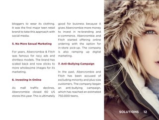 bloggers to wear its clothing.
It was the first major teen retail
brand to take this approach with
social media.
5. No More Sexual Marketing
For years, Abercrombie & Fitch
was famous for racy ads and
shirtless models. The brand has
scaled back and now sticks to
more wholesome images for its
marketing.
6. Investing In Online
As mall traffic declines,
Abercrombie closed 60 US
stores this year. This is ultimately
good for business because it
gives Abercrombie more money
to invest in re-branding and
e-commerce. Abercrombie and
Fitch started offering online
ordering with the option for
in-store pick-up. The company
is also ramping up digital
marketing.
7. Anti-Bullying Campaign
In the past, Abercrombie and
Fitch has been accused of
excluding minority and plus-size
customers. The company began
an anti-bullying campaign,
which has reached an estimated
750,000 teens.
SOLUTIONS 12
 