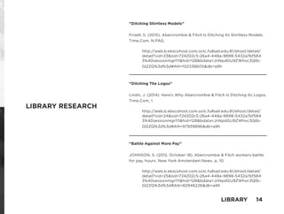 “Ditching Shirtless Models”
Frizell, S. (2015). Abercrombie & Fitch Is Ditching Its Shirtless Models.
Time.Com, N.PAG.
http://web.b.ebscohost.com.oclc.fullsail.edu:81/ehost/detail/
detail?vid=23&sid=724202c5-26a4-448a-9898-5432a7bf584
3%40sessionmgr111&hid=128&bdata=JnNpdGU9ZWhvc3Qtb-
Gl2ZQ%3d%3d#AN=102338605&db=a9h
“Ditching The Logos”
Linshi, J. (2014). Here’s Why Abercrombie & Fitch Is Ditching Its Logos.
Time.Com, 1.
http://web.b.ebscohost.com.oclc.fullsail.edu:81/ehost/detail/
detail?vid=24&sid=724202c5-26a4-448a-9898-5432a7bf584
3%40sessionmgr111&hid=128&bdata=JnNpdGU9ZWhvc3Qtb-
Gl2ZQ%3d%3d#AN=97939896&db=a9h
“Battle Against More Pay”
JOHNSON, S. (2012, October 18). Abercrombie & Fitch workers battle
for pay, hours. New York Amsterdam News. p. 10.
http://web.b.ebscohost.com.oclc.fullsail.edu:81/ehost/detail/
detail?vid=25&sid=724202c5-26a4-448a-9898-5432a7bf584
3%40sessionmgr111&hid=128&bdata=JnNpdGU9ZWhvc3Qtb-
Gl2ZQ%3d%3d#AN=82946226&db=a9h
LIBRARY RESEARCH
LIBRARY 14
 