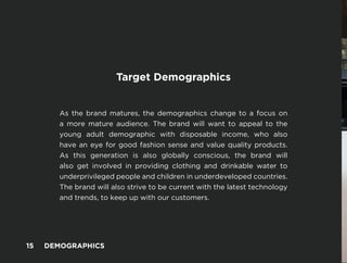 -
Target Demographics
As the brand matures, the demographics change to a focus on
a more mature audience. The brand will want to appeal to the
young adult demographic with disposable income, who also
have an eye for good fashion sense and value quality products.
As this generation is also globally conscious, the brand will
also get involved in providing clothing and drinkable water to
underprivileged people and children in underdeveloped countries.
The brand will also strive to be current with the latest technology
and trends, to keep up with our customers.
15 DEMOGRAPHICS
 