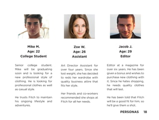 Mike M.
Age: 22
College Student
Senior college student.
Mike will be graduating
soon and is looking for a
new professional style of
clothing. He is looking for
professional clothes as well
as casual style.
He trusts Fitch to maintain
his ongoing lifestyle and
adventures.
Zoe W.
Age: 26
Assistant
Art Director Assistant for
over four years. Since she
lost weight, she has decided
to redo her wardrobe with
quality business attire that
fits her style.
Her friends and co-workers
recommended she shops at
Fitch for all her needs.
Jacob J.
Age: 29
Editor
Editor at a magazine for
over six years. He has been
given a bonus and wishes to
purchase new clothing with
it. Since he hates shopping,
he needs quality clothes
that will last.
He has been told that Fitch
will be a good fit for him, so
he’ll give them a shot.
PERSONAS 18
 