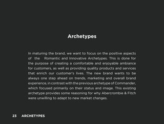 -
Archetypes
In maturing the brand, we want to focus on the positive aspects
of the Romantic and Innovative Archetypes. This is done for
the purpose of creating a comfortable and enjoyable ambiance
for customers, as well as providing quality products and services
that enrich our customer’s lives. The new brand wants to be
always one step ahead on trends, marketing and overall brand
experience, in contrast with the previous archetype of Commander,
which focused primarily on their status and image. This existing
archetype provides some reasoning for why Abercrombie & Fitch
were unwilling to adapt to new market changes.
23 ARCHETYPES
 