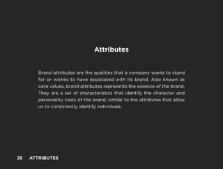 -
Attributes
Brand attributes are the qualities that a company wants to stand
for or wishes to have associated with its brand. Also known as
core values, brand attributes represents the essence of the brand.
They are a set of characteristics that identify the character and
personality traits of the brand, similar to the attributes that allow
us to consistently identify individuals.
25 ATTRIBUTES
 