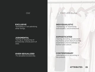 EXCLUSIVE
-excluding or not admitting
other things.
JUDGMENTAL
-having or displaying an
excessively critical point of
view.
OVER-SEXUALIZED
-To sexualize excessively.
SOPHISTICATED
-having, revealing, or proceed-
ing from a great deal of worldly
experience and knowledge of
fashion and culture.
INDIVIDUALISTIC
-marked by or expressing
individuality; unconventional.
CONTEMPORARY
-belonging to or occurring in
the present.
Old Fitch Attributes
ATTRIBUTES 26
 