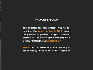PROCESS BOOK
The mission for this project was to re-
imagine the Abercrombie & Fitch brand
using research, qualified design choices and
teamwork. The new target demographic is
widely referred to as Generation Y.
BRAND is the perception and memory of
the company in the minds of the customer.
 