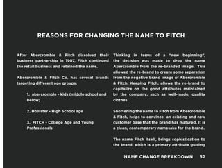 After Abercrombie & Fitch dissolved their
business partnership in 1907, Fitch continued
the retail business and retained the name.
Abercrombie & Fitch Co. has several brands
targeting different age groups.
1. abercrombie - kids (middle school and
below)
2. Hollister - High School age
3. FITCH - College Age and Young
Professionals
Thinking in terms of a “new beginning”,
the decision was made to drop the name
Abercrombie from the re-branded image. This
allowed the re-brand to create some separation
from the negative brand image of Abercrombie
& Fitch. Keeping Fitch, allows the re-brand to
capitalize on the good attributes maintained
by the company, such as well-made, quality
clothes.
Shortening the name to Fitch from Abercrombie
& Fitch, helps to convince an existing and new
customer base that the brand has matured. It is
a clean, contemporary namesake for the brand.
The name Fitch itself, brings sophistication to
the brand, which is a primary attribute guiding
REASONS FOR CHANGING THE NAME TO FITCH
NAME CHANGE BREAKDOWN 52
 
