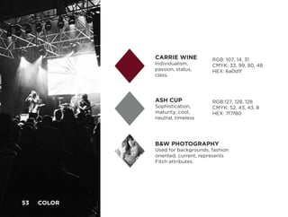 ASH CUP
Sophistication,
maturity, cool,
neutral, timeless
CARRIE WINE
Individualism,
passion, status,
class.
B&W PHOTOGRAPHY
Used for backgrounds, fashion
oriented, current, represents
Fitch attributes.
RGB: 107, 14, 31
CMYK: 33, 99, 80, 48
HEX: 6a0d1f
RGB:127, 128, 128
CMYK: 52, 43, 43, 8
HEX: 7f7f80
53 COLOR	
 