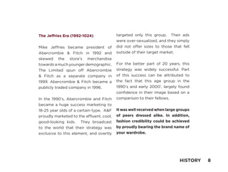 The Jeffries Era (1992-1024)
Mike Jeffries became president of
Abercrombie & Fitch in 1992 and
skewed the store’s merchandise
towards a much younger demographic.
The Limited spun off Abercrombie
& Fitch as a separate company in
1999. Abercrombie & Fitch became a
publicly traded company in 1996.
In the 1990’s, Abercrombie and Fitch
became a huge success marketing to
18-25 year olds of a certain type. A&F
proudly marketed to the affluent, cool,
good-looking kids. They broadcast
to the world that their strategy was
exclusive to this element, and overtly
targeted only this group. Their ads
were over-sexualized, and they simply
did not offer sizes to those that fell
outside of their target market.
For the better part of 20 years, this
strategy was widely successful. Part
of this success can be attributed to
the fact that this age group in the
1990’s and early 2000’, largely found
confidence in their image based on a
comparison to their fellows.
It was well received when large groups
of peers dressed alike. In addition,
fashion credibility could be achieved
by proudly bearing the brand name of
your wardrobe.
HISTORY 8
 