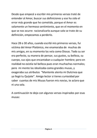 Página 6
Desde que empecé a escribir mis primeros versos traté de
entender al Amor, buscar sus definiciones y ese ha sido el
error más grande que he cometido, porque el Amor es
solamente un hermoso sentimiento, que en el momento en
que se nos ocurre racionalizarlo aunque solo se trate de su
definición, empezamos a perderlo.
Hace 28 o 30 años, cuando escribí mis primeros versos, fui
víctima del Amor Platónico, me enamoraba de muchas de
mis amigas, en su momento las veía como Diosas. Todo su ser
era perfecto, su manera de pensar, sus gustos, su belleza, su
cuerpo, sus ojos que encantaban a cualquier hombre; pero en
realidad no existía tal belleza pues eran muchachas normales;
pero mi mente las idealizaba como grandes musas, y
exageraba sus atributos “Mantente atenta mi Dulcinea que
ya llegó tu Quijote”. Amigo lector si tienes curiosidad por
saber cuantas de mis Musas fueron mis novias, te aclaro que
ni una sola.
A continuación te dejo con algunos versos inspirados por esas
musas:
 