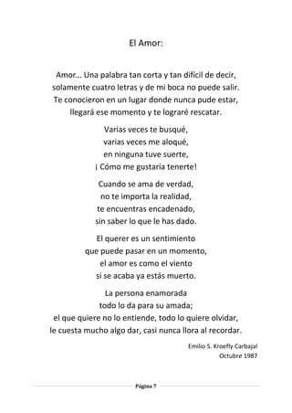 Página 7
El Amor:
Amor… Una palabra tan corta y tan difícil de decir,
solamente cuatro letras y de mi boca no puede salir.
Te conocieron en un lugar donde nunca pude estar,
llegará ese momento y te lograré rescatar.
Varias veces te busqué,
varias veces me aloqué,
en ninguna tuve suerte,
¡ Cómo me gustaría tenerte!
Cuando se ama de verdad,
no te importa la realidad,
te encuentras encadenado,
sin saber lo que le has dado.
El querer es un sentimiento
que puede pasar en un momento,
el amor es como el viento
si se acaba ya estás muerto.
La persona enamorada
todo lo da para su amada;
el que quiere no lo entiende, todo lo quiere olvidar,
le cuesta mucho algo dar, casi nunca llora al recordar.
Emilio S. Kroefly Carbajal
Octubre 1987
 