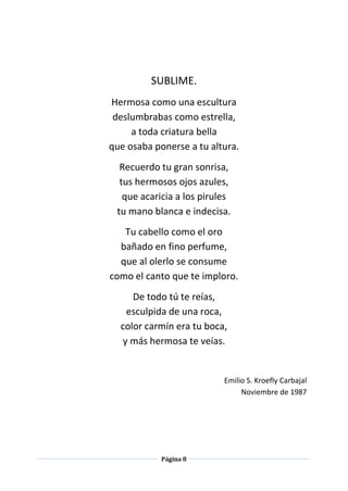 Página 8
SUBLIME.
Hermosa como una escultura
deslumbrabas como estrella,
a toda criatura bella
que osaba ponerse a tu altura.
Recuerdo tu gran sonrisa,
tus hermosos ojos azules,
que acaricia a los pirules
tu mano blanca e indecisa.
Tu cabello como el oro
bañado en fino perfume,
que al olerlo se consume
como el canto que te imploro.
De todo tú te reías,
esculpida de una roca,
color carmín era tu boca,
y más hermosa te veías.
Emilio S. Kroefly Carbajal
Noviembre de 1987
 
