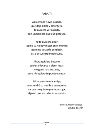 Página
10
PARA TI.
Así como la novia pasada,
que deja dolor y amargura,
te quisiera ver casada,
con un hombre que aún perdura.
Yo te quisiera decir:
¡como tú no hay mujer en el mundo!
pero me gustaría bendecir,
este encuentro inoportuno.
Ahora quisiera besarte,
quisiera llevarte a algún lugar,
me gustaría abrazarte,
pero ni siquiera te puedo saludar.
Mi muy estimada amiga,
mantendré tu nombre en secreto,
ya que no quiero que te persiga,
alguien que escuche este soneto.
Emilio S. Kroefly Carbajal.
Octubre de 1987
 