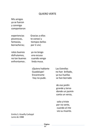 Página
11
QUIERO VERTE
Mis amigos
ya se fueron
y conmigo
compartieron
experiencias Gracias a ellos
picarescas, te conocí y
fantasías, tiempos bellos
borracheras; por ti viví;
ratos buenos ya no tengo
disfrutamos, una escusa
no tan buenos cuando vengo
enfrentamos . linda musa.
¡Quiero hablarte Las Estrellas
Guadalupe! no han brillado,
Encontrarte ya tus huellas
hoy no pude. se han borrado
de ese jardín
grande y terso
donde un jazmín
canta un verso,
solo y triste
por no verte,
cuando al irte
vio su muerte.
Emilio S. Kroefly Carbajal
Junio de 1988
 