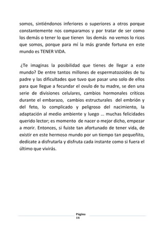 Página
14
somos, sintiéndonos inferiores o superiores a otros porque
constantemente nos comparamos y por tratar de ser como
los demás o tener lo que tienen los demás no vemos lo ricos
que somos, porque para mí la más grande fortuna en este
mundo es TENER VIDA.
¿Te imaginas la posibilidad que tienes de llegar a este
mundo? De entre tantos millones de espermatozoides de tu
padre y las dificultades que tuvo que pasar uno solo de ellos
para que llegue a fecundar el ovulo de tu madre, se den una
serie de divisiones celulares, cambios hormonales críticos
durante el embarazo, cambios estructurales del embrión y
del feto, lo complicado y peligroso del nacimiento, la
adaptación al medio ambiente y luego … muchas felicidades
querido lector; es momento de nacer o mejor dicho, empezar
a morir. Entonces, si fuiste tan afortunado de tener vida, de
existir en este hermoso mundo por un tiempo tan pequeñito,
dedícate a disfrutarla y disfruta cada instante como si fuera el
último que vivirás.
 