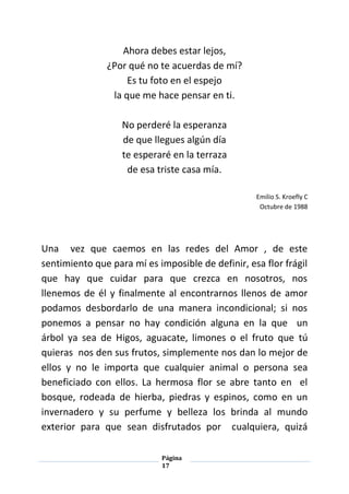 Página
17
Ahora debes estar lejos,
¿Por qué no te acuerdas de mí?
Es tu foto en el espejo
la que me hace pensar en ti.
No perderé la esperanza
de que llegues algún día
te esperaré en la terraza
de esa triste casa mía.
Emilio S. Kroefly C
Octubre de 1988
Una vez que caemos en las redes del Amor , de este
sentimiento que para mí es imposible de definir, esa flor frágil
que hay que cuidar para que crezca en nosotros, nos
llenemos de él y finalmente al encontrarnos llenos de amor
podamos desbordarlo de una manera incondicional; si nos
ponemos a pensar no hay condición alguna en la que un
árbol ya sea de Higos, aguacate, limones o el fruto que tú
quieras nos den sus frutos, simplemente nos dan lo mejor de
ellos y no le importa que cualquier animal o persona sea
beneficiado con ellos. La hermosa flor se abre tanto en el
bosque, rodeada de hierba, piedras y espinos, como en un
invernadero y su perfume y belleza los brinda al mundo
exterior para que sean disfrutados por cualquiera, quizá
 