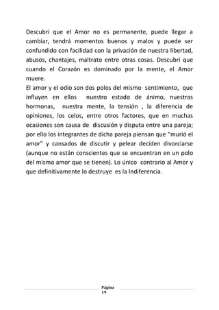 Página
19
Descubrí que el Amor no es permanente, puede llegar a
cambiar, tendrá momentos buenos y malos y puede ser
confundido con facilidad con la privación de nuestra libertad,
abusos, chantajes, maltrato entre otras cosas. Descubrí que
cuando el Corazón es dominado por la mente, el Amor
muere.
El amor y el odio son dos polos del mismo sentimiento, que
influyen en ellos nuestro estado de ánimo, nuestras
hormonas, nuestra mente, la tensión , la diferencia de
opiniones, los celos, entre otros factores, que en muchas
ocasiones son causa de discusión y disputa entre una pareja;
por ello los integrantes de dicha pareja piensan que “murió el
amor” y cansados de discutir y pelear deciden divorciarse
(aunque no están conscientes que se encuentran en un polo
del mismo amor que se tienen). Lo único contrario al Amor y
que definitivamente lo destruye es la Indiferencia.
 
