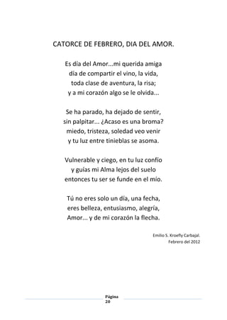 Página
20
CATORCE DE FEBRERO, DIA DEL AMOR.
Es día del Amor...mi querida amiga
día de compartir el vino, la vida,
toda clase de aventura, la risa;
y a mi corazón algo se le olvida...
Se ha parado, ha dejado de sentir,
sin palpitar... ¿Acaso es una broma?
miedo, tristeza, soledad veo venir
y tu luz entre tinieblas se asoma.
Vulnerable y ciego, en tu luz confío
y guías mi Alma lejos del suelo
entonces tu ser se funde en el mío.
Tú no eres solo un día, una fecha,
eres belleza, entusiasmo, alegría,
Amor... y de mi corazón la flecha.
Emilio S. Kroefly Carbajal.
Febrero del 2012
 
