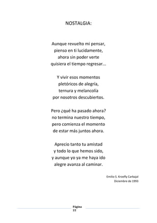 Página
22
NOSTALGIA:
Aunque revuelto mi pensar,
pienso en ti lucidamente,
ahora sin poder verte
quisiera el tiempo regresar...
Y vivir esos momentos
pletóricos de alegría,
ternura y melancolía
por nosotros descubiertos.
Pero ¿qué ha pasado ahora?
no termina nuestro tiempo,
pero comienza el momento
de estar más juntos ahora.
Aprecio tanto tu amistad
y todo lo que hemos sido,
y aunque yo ya me haya ido
alegre avanza al caminar.
Emilio S. Kroefly Carbajal
Diciembre de 1993
 