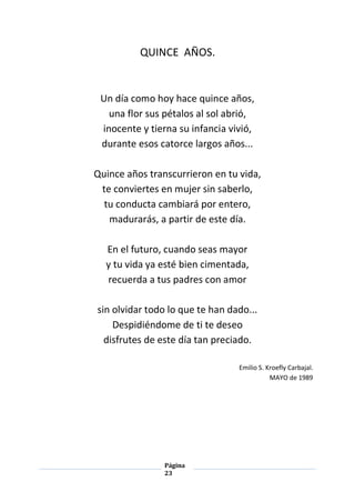Página
23
QUINCE AÑOS.
Un día como hoy hace quince años,
una flor sus pétalos al sol abrió,
inocente y tierna su infancia vivió,
durante esos catorce largos años...
Quince años transcurrieron en tu vida,
te conviertes en mujer sin saberlo,
tu conducta cambiará por entero,
madurarás, a partir de este día.
En el futuro, cuando seas mayor
y tu vida ya esté bien cimentada,
recuerda a tus padres con amor
sin olvidar todo lo que te han dado...
Despidiéndome de ti te deseo
disfrutes de este día tan preciado.
Emilio S. Kroefly Carbajal.
MAYO de 1989
 