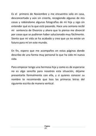 Página
25
Es el primero de Noviembre y me encuentro solo en casa,
desconcertado y aún sin creerlo, recogiendo algunas de mis
cosas y robándome algunas fotografías de mi hija y sigo sin
entender qué es lo que está pasando. Hace una semana recibí
mi sentencia de Divorcio y ahora que lo pienso me divorcié
por cosas que se pudieron haber solucionado muy fácilmente.
Siento que mi vida se ha acabado y creo que ya no existe un
futuro para mí en este mundo.
En fin, espero que me acompañes en estas páginas donde
describo de una forma muy personal lo que ha sido mi nueva
vida.
Para empezar tengo una hermosa hija y como es de esperarse
no es algo sencillo para nosotros esta situación, déjame
presentarte formalmente con ella, y si quieres conocer su
nombre te recomiendo que leas las primeras letras del
siguiente escrito de manera vertical.
 
