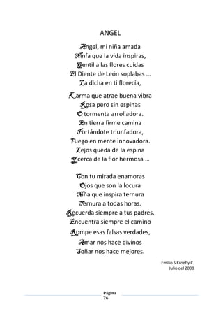 Página
26
ANGEL
Angel, mi niña amada
Ninfa que la vida inspiras,
Gentil a las flores cuidas
El Diente de León soplabas …
La dicha en ti florecía,
Karma que atrae buena vibra
Rosa pero sin espinas
O tormenta arrolladora.
En tierra firme camina
Portándote triunfadora,
Fuego en mente innovadora.
Lejos queda de la espina
Y cerca de la flor hermosa …
Con tu mirada enamoras
Ojos que son la locura
Niña que inspira ternura
Ternura a todas horas.
Recuerda siempre a tus padres,
Encuentra siempre el camino
Rompe esas falsas verdades,
Amar nos hace divinos
Soñar nos hace mejores.
Emilio S Kroefly C.
Julio del 2008
 