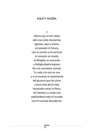 Página
29
AQUÍ Y AHORA.
1
Ahora soy un Ser total,
sólo vivo este momento,
egoísta, aquí y ahora,
sin pasado ni futuro,
con la mente a mi servicio
el corazón se revela,
la Religión se consume
y Religiosidad empieza.
No me considero mortal,
Tu vida a la mía se une
y a mi muerte el nacimiento
del gusano que da inicio
a otro ciclo de la vida,
haciendo crecer la flora,
las hierbas y a toda cría
poblándose todo el mundo
con mi cuerpo decadente.
 