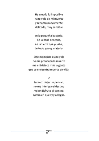 Página
30
He creado lo imposible
hago vida de mi muerte
y renazco nuevamente
delicado, muy sensible
en la pequeña bacteria,
en la brisa delicada,
en la tierra que pisaba;
de todo yo soy materia.
Este momento es mi vida
no me preocupa la muerte
me entristece más la gente
que se encuentra muerta en vida.
2
Intento dejar de pensar;
no me interesa el destino
mejor disfruto el camino,
confío en que voy a llegar.
 