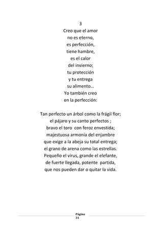 Página
31
3
Creo que el amor
no es eterno,
es perfección,
tiene hambre,
es el calor
del invierno;
tu protección
y tu entrega
su alimento…
Yo también creo
en la perfección:
Tan perfecto un árbol como la frágil flor;
el pájaro y su canto perfectos ;
bravo el toro con feroz envestida;
majestuosa armonía del enjambre
que exige a la abeja su total entrega;
el grano de arena como las estrellas.
Pequeño el virus, grande el elefante,
de fuerte llegada, potente partida,
que nos pueden dar o quitar la vida.
 