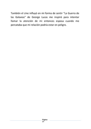 Página
37
También el cine influyó en mi forma de sentir “La Guerra de
las Galaxias” de George Lucas me inspiró para intentar
llamar la atención de mi entonces esposa cuando me
percataba que mi relación podría estar en peligro.
 