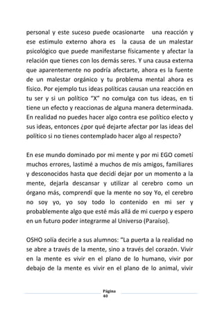 Página
40
personal y este suceso puede ocasionarte una reacción y
ese estimulo externo ahora es la causa de un malestar
psicológico que puede manifestarse físicamente y afectar la
relación que tienes con los demás seres. Y una causa externa
que aparentemente no podría afectarte, ahora es la fuente
de un malestar orgánico y tu problema mental ahora es
físico. Por ejemplo tus ideas políticas causan una reacción en
tu ser y si un político “X” no comulga con tus ideas, en ti
tiene un efecto y reaccionas de alguna manera determinada.
En realidad no puedes hacer algo contra ese político electo y
sus ideas, entonces ¿por qué dejarte afectar por las ideas del
político si no tienes contemplado hacer algo al respecto?
En ese mundo dominado por mi mente y por mi EGO cometí
muchos errores, lastimé a muchos de mis amigos, familiares
y desconocidos hasta que decidí dejar por un momento a la
mente, dejarla descansar y utilizar al cerebro como un
órgano más, comprendí que la mente no soy Yo, el cerebro
no soy yo, yo soy todo lo contenido en mi ser y
probablemente algo que esté más allá de mi cuerpo y espero
en un futuro poder integrarme al Universo (Paraíso).
OSHO solía decirle a sus alumnos: “La puerta a la realidad no
se abre a través de la mente, sino a través del corazón. Vivir
en la mente es vivir en el plano de lo humano, vivir por
debajo de la mente es vivir en el plano de lo animal, vivir
 