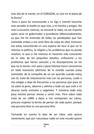 Página
41
más allá de la mente, en el CORAZON, es vivir en el plano de
lo Divino”
Poco a poco fui renunciando a mi Ego e intenté hacerme
más sensible al medio en que vivo, a mi familia y amigos. No
volví a escuchar noticias, no encendí la radio, no me importó
quien sería mi gobernador o presidente (Afortunadamente,
ya que me he enterado de todas las pendejadas que han
cometido ambos y me sentí libre de culpa de ello). Entonces
me estoy convirtiendo en una especie de loco al que no le
interesa la política, la religión y los problemas que no puede
resolver; lo que si me interesa es hacerme más consciente
de la vida, de los pequeños detalles, enfocarme a los
problemas que tienen solución y no desesperarme en los
que no la tienen, vivir paso a paso intentar hacer consciencia
en todo momento (disfrutar de la comida cuando estoy
comiendo, de la compañía de un ser querido cuando estoy
con él, trato de relacionarme más con las personas, cuido a
mis amigos y dejo de frecuentar a las personas que para mí
no valen la pena, observo y admiro a todo ser que esté a mi
alcance tanto animales y vegetales. Y mientras todo esto
pasa intento pensar menos y sentir más. Pero sobre todo
trato de ser LIBRE y dejar a mis semejantes ser Libres,
procuro respetar la forma de pensar de cada quien, porque
una persona libre es una persona feliz.
Tomando en cuenta la idea de ser Libre, solo quiero
comentarte, que por naturaleza nadie en este mundo quiere
 