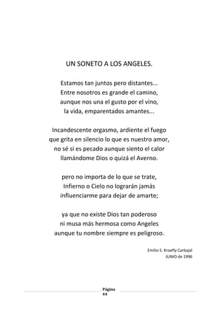 Página
44
UN SONETO A LOS ANGELES.
Estamos tan juntos pero distantes...
Entre nosotros es grande el camino,
aunque nos una el gusto por el vino,
la vida, emparentados amantes...
Incandescente orgasmo, ardiente el fuego
que grita en silencio lo que es nuestro amor,
no sé si es pecado aunque siento el calor
llamándome Dios o quizá el Averno.
pero no importa de lo que se trate,
Infierno o Cielo no lograrán jamás
influenciarme para dejar de amarte;
ya que no existe Dios tan poderoso
ni musa más hermosa como Angeles
aunque tu nombre siempre es peligroso.
Emilio S. Kroefly Carbajal
JUNIO de 1996
 