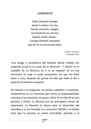 Página
45
COMPARTIR
Todo compartí contigo:
desde tu llanto a la risa,
fuimos amantes, amigos;
nos fundimos en caricias,
orgullo, males añejos…
Contigo también comparto
que de mi te encuentres lejos.
Emilio S. Kroefly C.
Noviembre 2012
Una amiga y compañera del hospital donde trabajo me
preguntó ¿Cuál es la causa de tu divorcio? Y ¿Quién es el
culpable de tu divorcio, tú o tu ex esposa? Yo en ese
momento no supe ni pude contestarle, así que me llevé
tarea a casa, después de pensar en ello por todo el día y
parte de la noche le respondí:
En relación a tu pregunta, no existen culpables o inocentes,
compartimos en un cincuenta por ciento la responsabilidad;
creo que el ser posesivo, el querer influir en la vida de la otra
persona y limitar su libertad son las principales causas de
separación. La libertad es básica para el desarrollo del
individuo y al ser limitada va a ocasionar MIEDO y el miedo
hace que la persona se sienta acorralada, poseída, y al
 