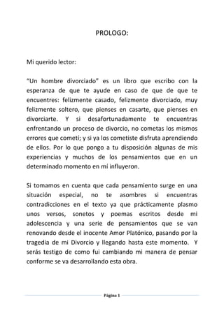 Página 1
PROLOGO:
Mi querido lector:
“Un hombre divorciado” es un libro que escribo con la
esperanza de que te ayude en caso de que de que te
encuentres: felizmente casado, felizmente divorciado, muy
felizmente soltero, que pienses en casarte, que pienses en
divorciarte. Y si desafortunadamente te encuentras
enfrentando un proceso de divorcio, no cometas los mismos
errores que cometí; y si ya los cometiste disfruta aprendiendo
de ellos. Por lo que pongo a tu disposición algunas de mis
experiencias y muchos de los pensamientos que en un
determinado momento en mí influyeron.
Si tomamos en cuenta que cada pensamiento surge en una
situación especial, no te asombres si encuentras
contradicciones en el texto ya que prácticamente plasmo
unos versos, sonetos y poemas escritos desde mi
adolescencia y una serie de pensamientos que se van
renovando desde el inocente Amor Platónico, pasando por la
tragedia de mi Divorcio y llegando hasta este momento. Y
serás testigo de como fui cambiando mi manera de pensar
conforme se va desarrollando esta obra.
 