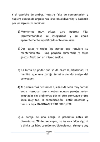 Página
48
Y el capricho de ambos, nuestra falta de comunicación y
nuestro exceso de orgullo nos llevaron al divorcio; y pasando
por los siguientes caminos:
1) Momentos muy tristes para nuestra hija;
incrementándose su inseguridad y su enojo
aparentemente injustificado ante el mundo.
2) Dos casas y todos los gastos que requiere su
mantenimiento, una pensión alimenticia y otros
gastos. Todo con un mismo sueldo.
3) La lucha de poder que se da hasta la actualidad (Es
mentira que una pareja termina siendo amigo del
conyugue).
4) Al divorciarnos pensamos que la vida sería muy cordial
entre nosotros, que nuestras nuevas parejas serían
aceptadas sin problemas por el otro conyugue y que
sería muy fácil la comunicación entre nosotros y
nuestra hija. RAZONAMIENTO ERRONEO.
5) La pareja de una amiga le prometió antes de
divorciarse: “No te preocupes, no les va a faltar algo ni
a ti ni a tus hijos cuando nos divorciemos; siempre voy
 