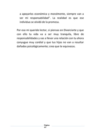 Página
49
a apoyarlos económica y moralmente, siempre van a
ser mi responsabilidad”. La realidad es que ese
individuo se olvidó de la promesa.
Por eso mi querido lector, si piensas en Divorciarte y que
con ello tu vida va a ser muy tranquila, libre de
responsabilidades y vas a llevar una relación con tu ahora
conyugue muy cordial y que tus hijos no van a resultar
dañados psicológicamente; creo que te equivocas.
 