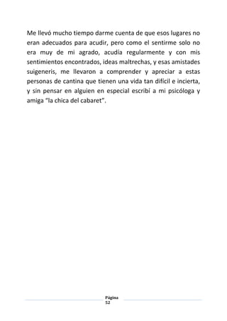 Página
52
Me llevó mucho tiempo darme cuenta de que esos lugares no
eran adecuados para acudir, pero como el sentirme solo no
era muy de mi agrado, acudía regularmente y con mis
sentimientos encontrados, ideas maltrechas, y esas amistades
suigeneris, me llevaron a comprender y apreciar a estas
personas de cantina que tienen una vida tan difícil e incierta,
y sin pensar en alguien en especial escribí a mi psicóloga y
amiga “la chica del cabaret”.
 