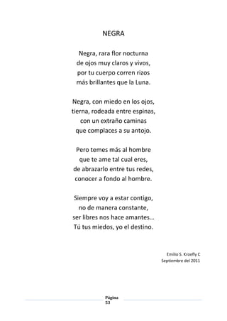 Página
53
NEGRA
Negra, rara flor nocturna
de ojos muy claros y vivos,
por tu cuerpo corren rizos
más brillantes que la Luna.
Negra, con miedo en los ojos,
tierna, rodeada entre espinas,
con un extraño caminas
que complaces a su antojo.
Pero temes más al hombre
que te ame tal cual eres,
de abrazarlo entre tus redes,
conocer a fondo al hombre.
Siempre voy a estar contigo,
no de manera constante,
ser libres nos hace amantes…
Tú tus miedos, yo el destino.
Emilio S. Kroefly C
Septiembre del 2011
 
