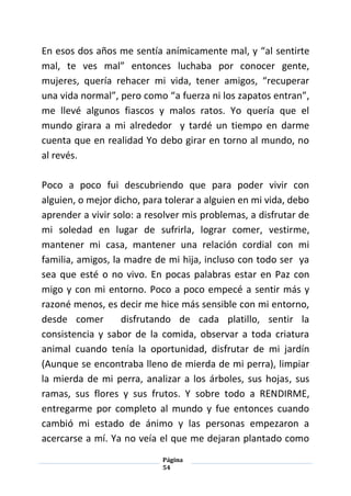 Página
54
En esos dos años me sentía anímicamente mal, y “al sentirte
mal, te ves mal” entonces luchaba por conocer gente,
mujeres, quería rehacer mi vida, tener amigos, “recuperar
una vida normal”, pero como “a fuerza ni los zapatos entran”,
me llevé algunos fiascos y malos ratos. Yo quería que el
mundo girara a mi alrededor y tardé un tiempo en darme
cuenta que en realidad Yo debo girar en torno al mundo, no
al revés.
Poco a poco fui descubriendo que para poder vivir con
alguien, o mejor dicho, para tolerar a alguien en mi vida, debo
aprender a vivir solo: a resolver mis problemas, a disfrutar de
mi soledad en lugar de sufrirla, lograr comer, vestirme,
mantener mi casa, mantener una relación cordial con mi
familia, amigos, la madre de mi hija, incluso con todo ser ya
sea que esté o no vivo. En pocas palabras estar en Paz con
migo y con mi entorno. Poco a poco empecé a sentir más y
razoné menos, es decir me hice más sensible con mi entorno,
desde comer disfrutando de cada platillo, sentir la
consistencia y sabor de la comida, observar a toda criatura
animal cuando tenía la oportunidad, disfrutar de mi jardín
(Aunque se encontraba lleno de mierda de mi perra), limpiar
la mierda de mi perra, analizar a los árboles, sus hojas, sus
ramas, sus flores y sus frutos. Y sobre todo a RENDIRME,
entregarme por completo al mundo y fue entonces cuando
cambió mi estado de ánimo y las personas empezaron a
acercarse a mí. Ya no veía el que me dejaran plantado como
 