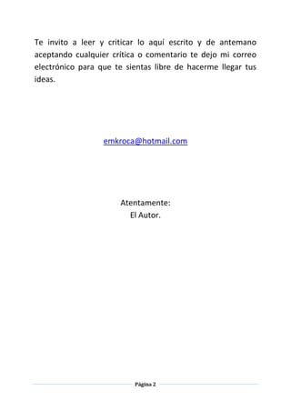 Página 2
Te invito a leer y criticar lo aquí escrito y de antemano
aceptando cualquier crítica o comentario te dejo mi correo
electrónico para que te sientas libre de hacerme llegar tus
ideas.
emkroca@hotmail.com
Atentamente:
El Autor.
 