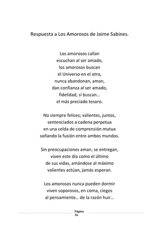 Página
56
Respuesta a Los Amorosos de Jaime Sabines.
Los amorosos callan
escuchan al ser amado,
los amorosos buscan
el Universo en el otro,
nunca abandonan, aman,
dan confianza al ser amado,
fidelidad, sí buscan…
el más preciado tesoro.
No siempre felices; valientes, juntos,
sentenciados a cadena perpetua
en una celda de comprensión mutua
soñando la fusión entre ambos mundos.
Sin preocupaciones aman, se entregan,
viven este día como el último
de sus vidas, amándose al máximo
valientes actúan, jamás esperan.
Los amorosos nunca pueden dormir
viven soporosos, en coma, ciegos
al pensamiento… de la razón huir…
 