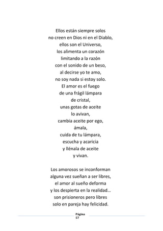Página
57
Ellos están siempre solos
no creen en Dios ni en el Diablo,
ellos son el Universo,
los alimenta un corazón
limitando a la razón
con el sonido de un beso,
al decirse yo te amo,
no soy nada si estoy solo.
El amor es el fuego
de una frágil lámpara
de cristal,
unas gotas de aceite
lo avivan,
cambia aceite por ego,
ámala,
cuida de tu lámpara,
escucha y acaricia
y llénala de aceite
y vivan.
Los amorosos se inconforman
alguna vez sueñan a ser libres,
el amor al sueño deforma
y los despierta en la realidad…
son prisioneros pero libres
solo en pareja hay felicidad.
 