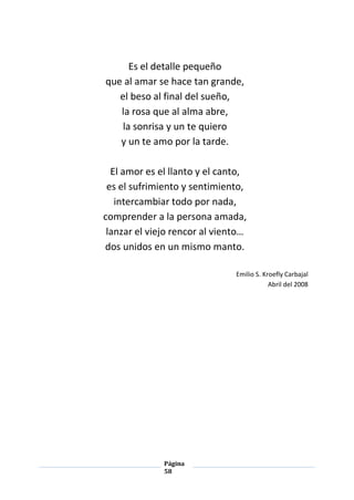 Página
58
Es el detalle pequeño
que al amar se hace tan grande,
el beso al final del sueño,
la rosa que al alma abre,
la sonrisa y un te quiero
y un te amo por la tarde.
El amor es el llanto y el canto,
es el sufrimiento y sentimiento,
intercambiar todo por nada,
comprender a la persona amada,
lanzar el viejo rencor al viento…
dos unidos en un mismo manto.
Emilio S. Kroefly Carbajal
Abril del 2008
 