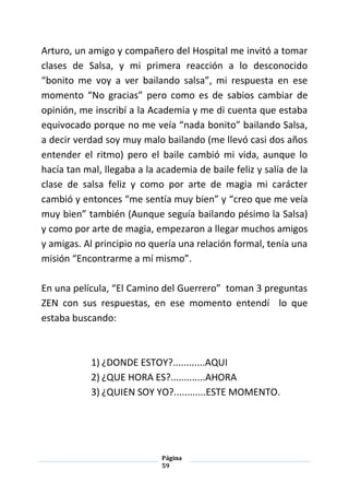 Página
59
Arturo, un amigo y compañero del Hospital me invitó a tomar
clases de Salsa, y mi primera reacción a lo desconocido
“bonito me voy a ver bailando salsa”, mi respuesta en ese
momento “No gracias” pero como es de sabios cambiar de
opinión, me inscribí a la Academia y me di cuenta que estaba
equivocado porque no me veía “nada bonito” bailando Salsa,
a decir verdad soy muy malo bailando (me llevó casi dos años
entender el ritmo) pero el baile cambió mi vida, aunque lo
hacía tan mal, llegaba a la academia de baile feliz y salía de la
clase de salsa feliz y como por arte de magia mi carácter
cambió y entonces “me sentía muy bien” y “creo que me veía
muy bien” también (Aunque seguía bailando pésimo la Salsa)
y como por arte de magia, empezaron a llegar muchos amigos
y amigas. Al principio no quería una relación formal, tenía una
misión “Encontrarme a mí mismo”.
En una película, “El Camino del Guerrero” toman 3 preguntas
ZEN con sus respuestas, en ese momento entendí lo que
estaba buscando:
1) ¿DONDE ESTOY?............AQUI
2) ¿QUE HORA ES?.............AHORA
3) ¿QUIEN SOY YO?............ESTE MOMENTO.
 